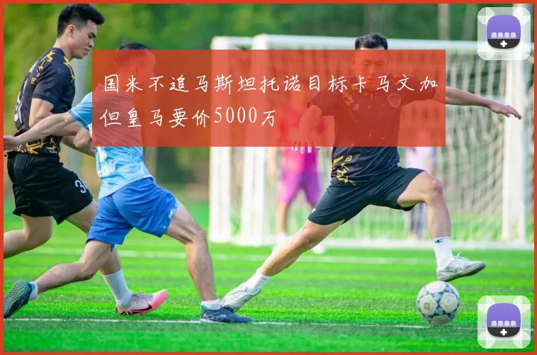 国米不追马斯坦托诺目标卡马文加但皇马要价5000万