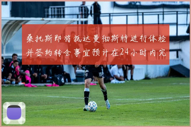 桑托斯即将抵达曼彻斯特进行体检并签约转会事宜预计在24小时内完成