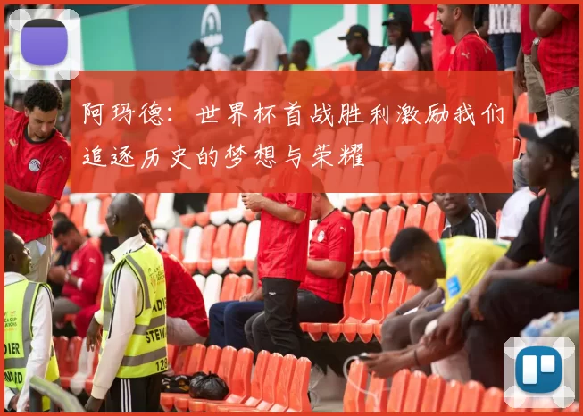 阿玛德：世界杯首战胜利激励我们追逐历史的梦想与荣耀