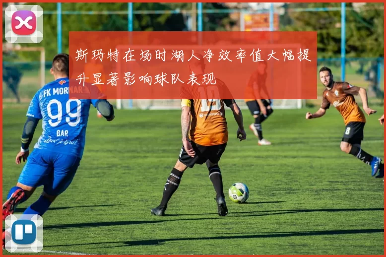 斯玛特在场时湖人净效率值大幅提升显著影响球队表现