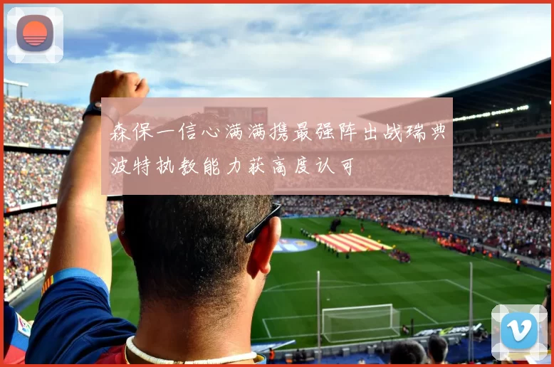 森保一信心满满携最强阵出战瑞典波特执教能力获高度认可