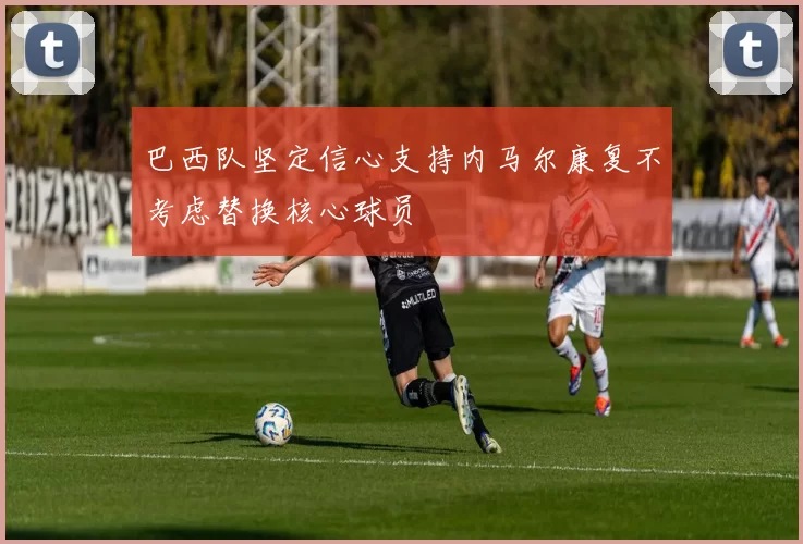 巴西队坚定信心支持内马尔康复不考虑替换核心球员