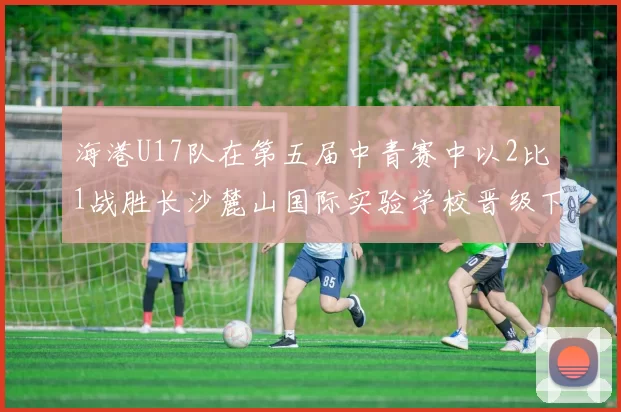 海港U17队在第五届中青赛中以2比1战胜长沙麓山国际实验学校晋级下一轮