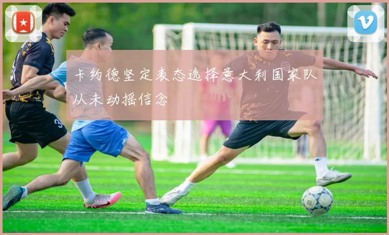 卡约德坚定表态选择意大利国家队从未动摇信念