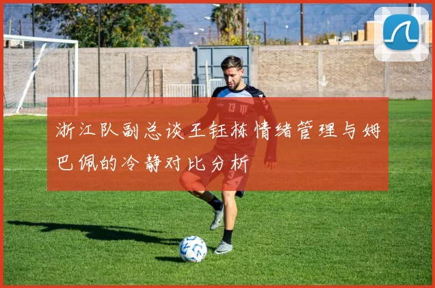 浙江队副总谈王钰栋情绪管理与姆巴佩的冷静对比分析
