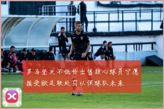 罗马坚决不低价出售核心球员宁愿接受欧足联处罚以保球队未来