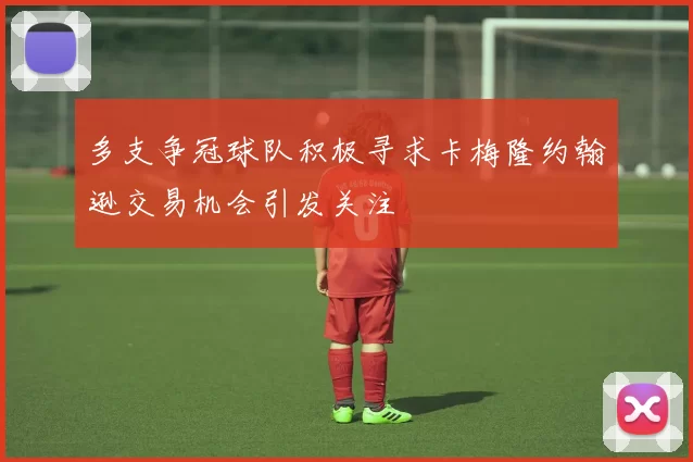 多支争冠球队积极寻求卡梅隆约翰逊交易机会引发关注