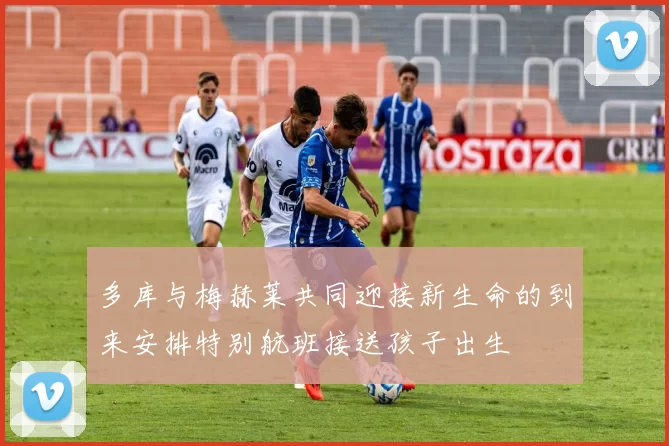 多库与梅赫莱共同迎接新生命的到来安排特别航班接送孩子出生