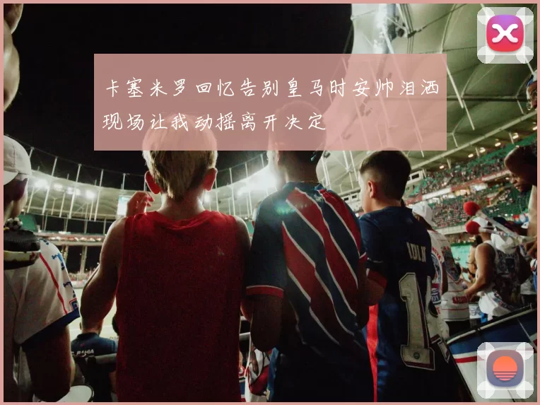 卡塞米罗回忆告别皇马时安帅泪洒现场让我动摇离开决定