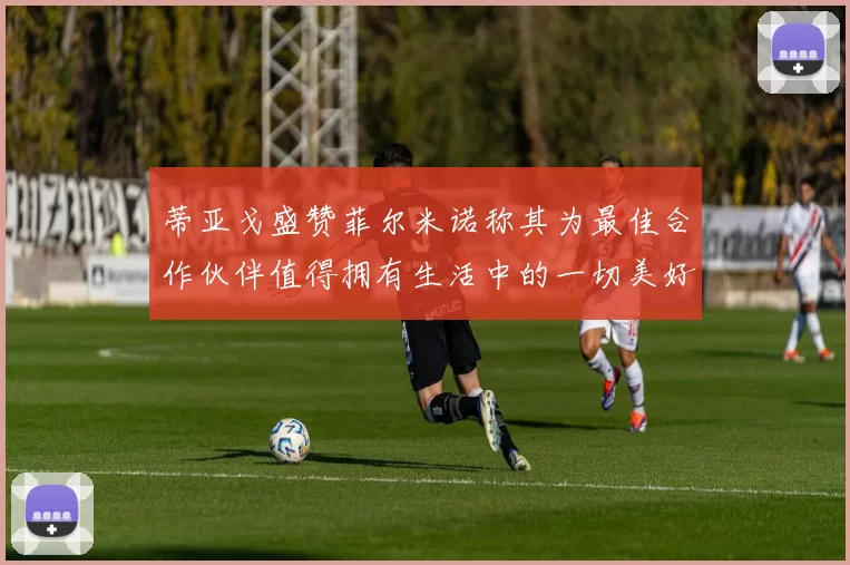蒂亚戈盛赞菲尔米诺称其为最佳合作伙伴值得拥有生活中的一切美好