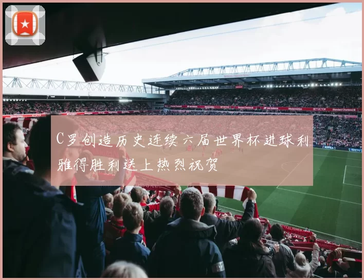 C罗创造历史连续六届世界杯进球利雅得胜利送上热烈祝贺