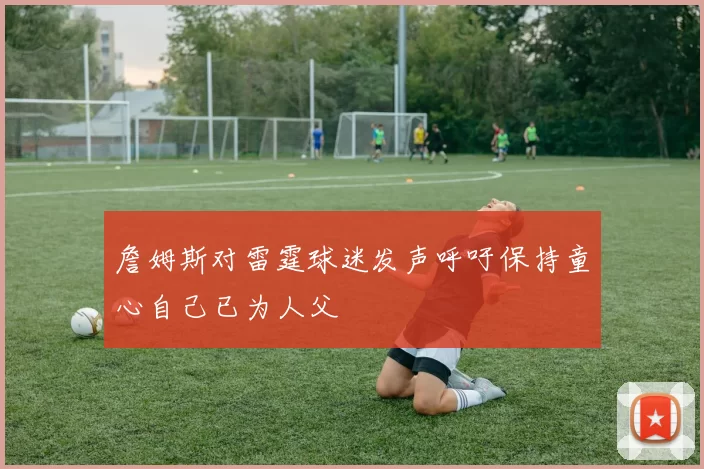 詹姆斯对雷霆球迷发声呼吁保持童心自己已为人父