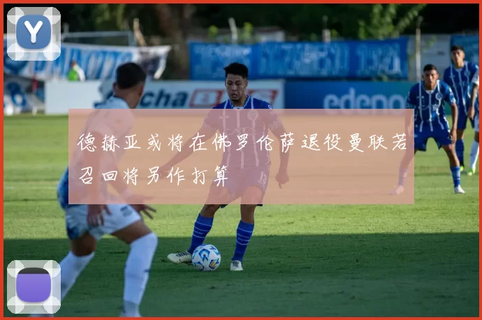 德赫亚或将在佛罗伦萨退役曼联若召回将另作打算
