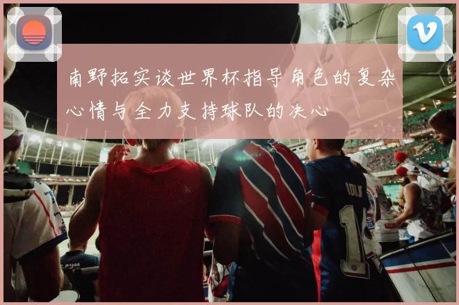 南野拓实谈世界杯指导角色的复杂心情与全力支持球队的决心