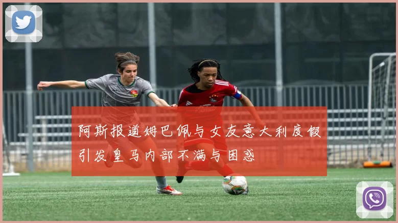 阿斯报道姆巴佩与女友意大利度假引发皇马内部不满与困惑