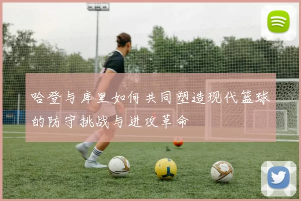 哈登与库里如何共同塑造现代篮球的防守挑战与进攻革命