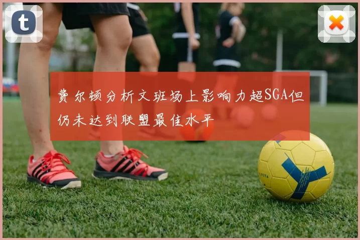 费尔顿分析文班场上影响力超SGA但仍未达到联盟最佳水平