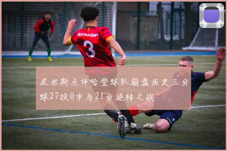 皮尔斯点评哈登球队崩盘历史三分球27投0中与21分逆转之战