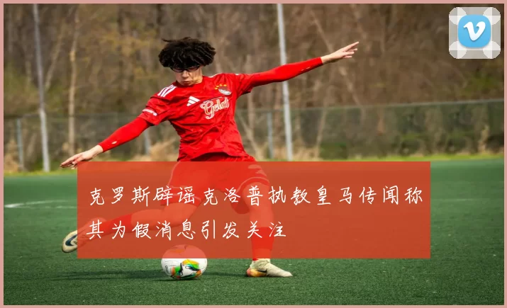 克罗斯辟谣克洛普执教皇马传闻称其为假消息引发关注