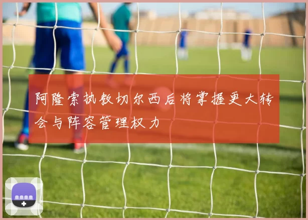 阿隆索执教切尔西后将掌握更大转会与阵容管理权力