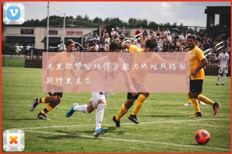 老里称赞哈珀得分能力终结风格似斯特里克兰