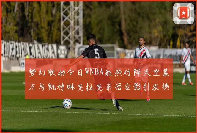 梦幻联动今日WNBA狂热对阵天空莱万与凯特琳克拉克亲密合影引发热议