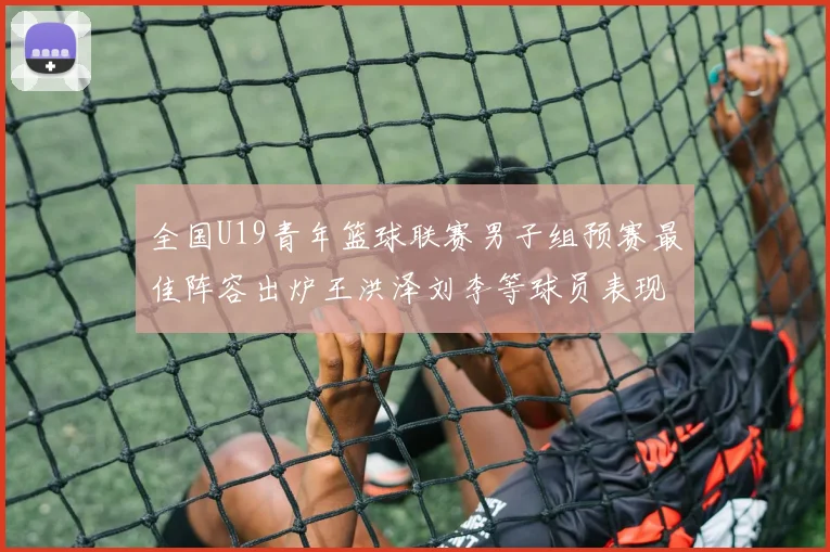 全国U19青年篮球联赛男子组预赛最佳阵容出炉王洪泽刘李等球员表现突出